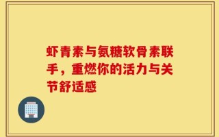 虾青素与氨糖软骨素联手，重燃你的活力与关节舒适感