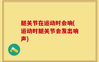 腿关节在运动时会响(运动时腿关节会发出响声)
