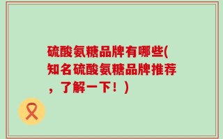 硫酸氨糖品牌有哪些(知名硫酸氨糖品牌推荐，了解一下！)