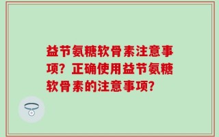 益节氨糖软骨素注意事项？正确使用益节氨糖软骨素的注意事项？