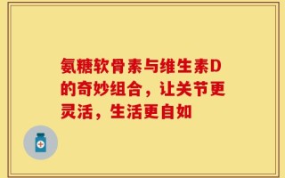 氨糖软骨素与维生素D的奇妙组合，让关节更灵活，生活更自如