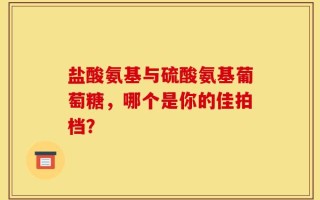 盐酸氨基与硫酸氨基葡萄糖，哪个是你的佳拍档？
