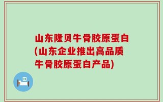 山东隆贝牛骨胶原蛋白(山东企业推出高品质牛骨胶原蛋白产品)