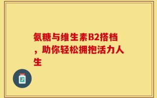 氨糖与维生素B2搭档，助你轻松拥抱活力人生