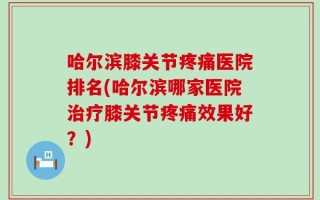 哈尔滨膝关节疼痛医院排名(哈尔滨哪家医院治疗膝关节疼痛效果好？)