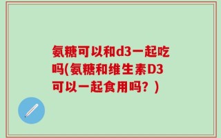 氨糖可以和d3一起吃吗(氨糖和维生素D3可以一起食用吗？)