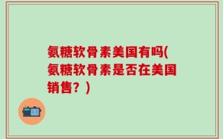 氨糖软骨素美国有吗(氨糖软骨素是否在美国销售？)