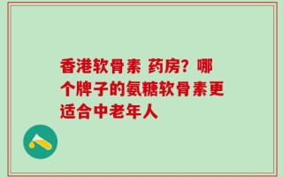 香港软骨素 药房？哪个牌子的氨糖软骨素更适合中老年人