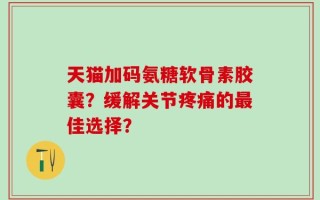 天猫加码氨糖软骨素胶囊？缓解关节疼痛的最佳选择？