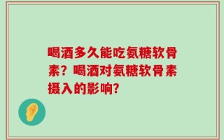 喝酒多久能吃氨糖软骨素？喝酒对氨糖软骨素摄入的影响？