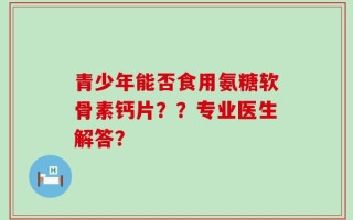 青少年能否食用氨糖软骨素钙片？？专业医生解答？