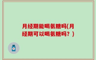 月经期能喝氨糖吗(月经期可以喝氨糖吗？)