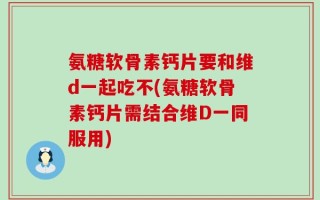 氨糖软骨素钙片要和维d一起吃不(氨糖软骨素钙片需结合维D一同服用)