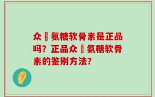 众莀氨糖软骨素是正品吗？正品众莀氨糖软骨素的鉴别方法？