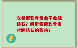 吃氨糖软骨素会不会胆结石？解析氨糖软骨素对胆结石的影响？