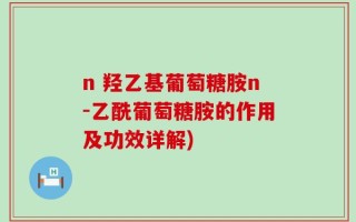n 羟乙基葡萄糖胺n-乙酰葡萄糖胺的作用及功效详解)