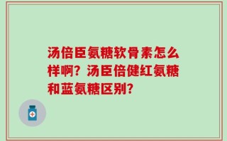 汤倍臣氨糖软骨素怎么样啊？汤臣倍健红氨糖和蓝氨糖区别？