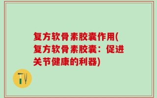 复方软骨素胶囊作用(复方软骨素胶囊：促进关节健康的利器)