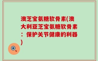 澳芝宝氨糖软骨素(澳大利亚芝宝氨糖软骨素：保护关节健康的利器)