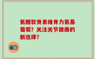 氨糖软骨素维骨力氨基葡萄？关注关节健康的新选择？