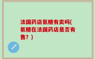 法国药店氨糖有卖吗(氨糖在法国药店是否有售？)