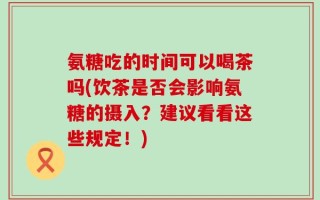 氨糖吃的时间可以喝茶吗(饮茶是否会影响氨糖的摄入？建议看看这些规定！)