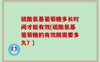 硫酸氨基葡萄糖多长时间才能有效(硫酸氨基葡萄糖的有效期需要多久？)