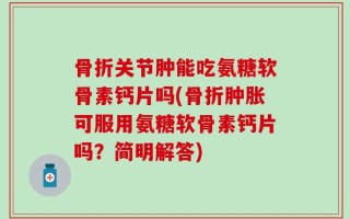 骨折关节肿能吃氨糖软骨素钙片吗(骨折肿胀可服用氨糖软骨素钙片吗？简明解答)