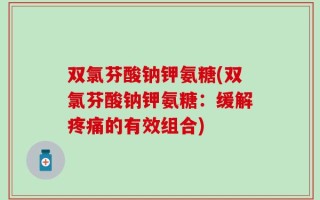 双氯芬酸钠钾氨糖(双氯芬酸钠钾氨糖：缓解疼痛的有效组合)
