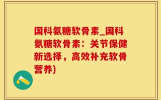 国科氨糖软骨素_国科氨糖软骨素：关节保健新选择，高效补充软骨营养)
