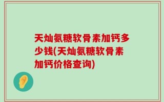 天灿氨糖软骨素加钙多少钱(天灿氨糖软骨素加钙价格查询)