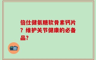 倍仕健氨糖软骨素钙片？维护关节健康的必备品？
