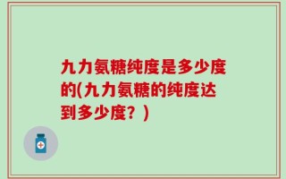 九力氨糖纯度是多少度的(九力氨糖的纯度达到多少度？)