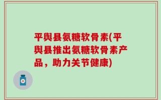 平舆县氨糖软骨素(平舆县推出氨糖软骨素产品，助力关节健康)