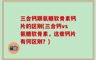 三合钙跟氨糖软骨素钙片的区别(三合钙vs氨糖软骨素，这些钙片有何区别？)
