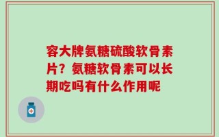 容大牌氨糖硫酸软骨素片？氨糖软骨素可以长期吃吗有什么作用呢