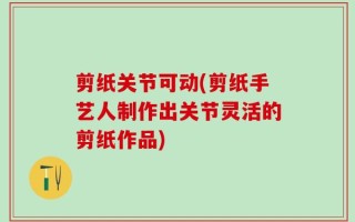 剪纸关节可动(剪纸手艺人制作出关节灵活的剪纸作品)