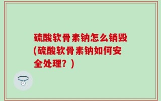 硫酸软骨素钠怎么销毁(硫酸软骨素钠如何安全处理？)
