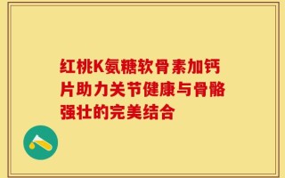 红桃K氨糖软骨素加钙片助力关节健康与骨骼强壮的完美结合