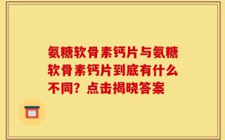 氨糖软骨素钙片与氨糖软骨素钙片到底有什么不同？点击揭晓答案