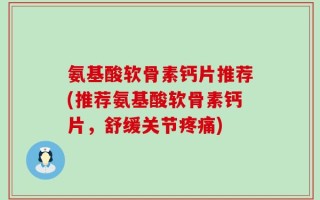 氨基酸软骨素钙片推荐(推荐氨基酸软骨素钙片，舒缓关节疼痛)
