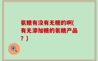氨糖有没有无糖的啊(有无添加糖的氨糖产品？)