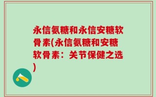 永信氨糖和永信安糖软骨素(永信氨糖和安糖软骨素：关节保健之选)