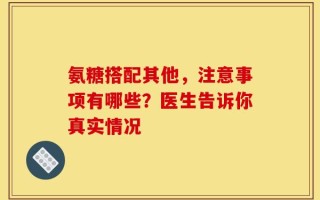 氨糖搭配其他，注意事项有哪些？医生告诉你真实情况