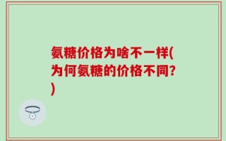 氨糖价格为啥不一样(为何氨糖的价格不同？)