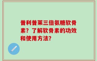 普利普莱三倍氨糖软骨素？了解软骨素的功效和使用方法？