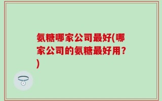 氨糖哪家公司最好(哪家公司的氨糖最好用？)