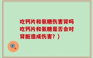 吃钙片和氨糖伤害肾吗吃钙片和氨糖是否会对肾脏造成伤害？)