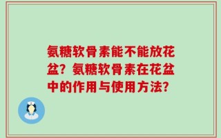 氨糖软骨素能不能放花盆？氨糖软骨素在花盆中的作用与使用方法？