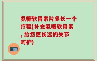 氨糖软骨素片多长一个疗程(补充氨糖软骨素, 给您更长远的关节呵护)